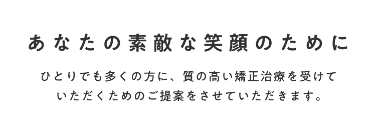 あなたの素敵な笑顔のためにひとりでも多くの方に、質の高い矯正治療を受けていただくためのご提案をします。